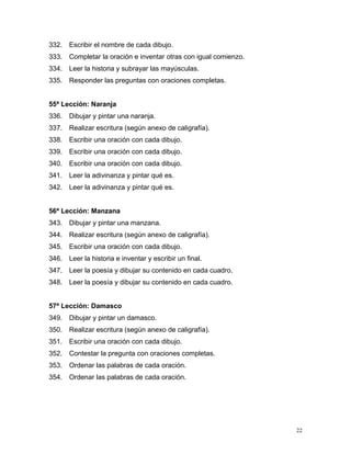 332. Escribir el nombre de cada dibujo.
333. Completar la oración e inventar otras con igual comienzo.
334. Leer la historia y subrayar las mayúsculas.
335. Responder las preguntas con oraciones completas.
55ª Lección: Naranja
336. Dibujar y pintar una naranja.
337. Realizar escritura (según anexo de caligrafía).
338. Escribir una oración con cada dibujo.
339. Escribir una oración con cada dibujo.
340. Escribir una oración con cada dibujo.
341. Leer la adivinanza y pintar qué es.
342. Leer la adivinanza y pintar qué es.
56ª Lección: Manzana
343. Dibujar y pintar una manzana.
344. Realizar escritura (según anexo de caligrafía).
345. Escribir una oración con cada dibujo.
346. Leer la historia e inventar y escribir un final.
347. Leer la poesía y dibujar su contenido en cada cuadro.
348. Leer la poesía y dibujar su contenido en cada cuadro.
57ª Lección: Damasco
349. Dibujar y pintar un damasco.
350. Realizar escritura (según anexo de caligrafía).
351. Escribir una oración con cada dibujo.
352. Contestar la pregunta con oraciones completas.
353. Ordenar las palabras de cada oración.
354. Ordenar las palabras de cada oración.
22
 