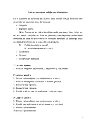 Instrucciones para trabajar con el cuaderno
En el cuaderno de ejercicios del alumno, cada lección incluye ejercicios para
desarrollar las siguientes áreas del lenguaje:
 Caligrafía
 Expresión escrita
(Nota: Cuando se les pide a los niños escribir oraciones, éstas deben ser
de, a lo menos, tres palabras. Si se les pide responder preguntas con oraciones
completas, se trata de que escriban el enunciado completo. La estrategia exige
que descubran el inicio de la respuesta en la pregunta.
Ej: P:¿Dónde estaba la mamá?
R: La mamá estaba en le cocina.)
 Vocabulario
 Dictados
 Comprensión de lectura
1ª Lección: Apresto
1. Realizar 3 reglones de pestañas, 3 de ganchos y 3 de pelotas.
2ª Lección: Vocal: u
2. Dibujar y pintar objetos que comiencen con la letra u.
3. Realizar tres reglones con la letra u, dos con ganchos.
4. Buscar la letra y pintarla.
5. Buscar la letra y pintarla.
6. Escribir la letra u bajo los objetos que comienzan con u.
3ª Lección: Vocal: i
7. Dibujar y pintar objetos que comiencen con la letra i.
8. Escribir tres reglones de la letra i, uno de iu, y otro de ui.
9. Buscar y pintar la letra i.
10.Buscar y pintar la letra i.
7
 