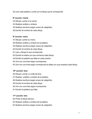 32.Leer cada palabra y unirla con el dibujo que le corresponde.
8ª Lección: mamá
33.Dibujar y pintar a la mamá.
34.Realizar análisis y síntesis.
35.Realizar escritura (según anexo de caligrafía).
36.Escribir el nombre de cada dibujo.
9ª Lección: mano
37.Dibujar y pintar su mano.
38.Realizar análisis y síntesis de la palabra.
39.Realizar escritura (según anexo de caligrafía).
40.Escribir el nombre de cada dibujo.
41.Leer y dibujar lo que corresponde.
42.Escribir la sílaba con que comienza cada dibujo.
43.Escribir la palabra que falta en cada oración.
44.Unir con una línea según corresponda.
45.Unir con una línea según corresponda la sílaba con que empieza cada dibujo.
10ª Lección: lana
46.Dibujar y pintar un ovillo de lana.
47.Realizar análisis y síntesis de la palabra.
48.Realizar escritura (según anexo de caligrafía).
49.Escribir el nombre de cada dibujo.
50.Unir con una línea según corresponda.
51.Escribir la palabra que falta.
11ª Lección: loro
52.Pintar el dibujo del loro.
53.Realizar análisis y síntesis de la palabra.
54.Realizar escritura (según anexo de caligrafía).
9
 