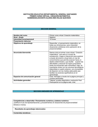 INSTITUCIÓN EDUCATIVA DEPARTAMENTAL GENERAL SANTANDER
PRIMER CURSO VIRTUAL: CREACIÓN MATEMÁTICA
NOMBREDELDOCENTE:GLORIA INÉS ROJAS QUEVEDO

SECCION GENERAL

Nombre del curso
Nivel , Grado
Intensidad horariasemanal
Presentación delcurso
Objetivos de aprendizaje

Primer curso virtual: Creación matemática
Séptimo
10 horas

Anunciode bienvenida

Damos inicio al primer curso virtual: “Creación
matemática”, que será un mundo de
entretención, magia e interacción para explorar
a través del entorno virtual todo un mar de
conocimientos que permita avanzar hacia un
destino determinado y que facilite superar las
dificultades y alcanzar los logros propuestos.
Antes de emprender este maravilloso viaje, es
importante contar con los recursos tecnológicos
disponibles a nuestro alcance, con el propósito
de disponer con los medios adecuados que
faciliten los avances significativos en el
aprendizaje.
Chat, mensajes a través de la página principal y
correos personales.
Talleres, prueba diagnóstica, evaluación final
Participación en la página web, chat,

Espacios de comunicación general
Actividades generales

Desarrollar el pensamiento matemático, en
todas sus dimensiones, para interpretar
situaciones cotidianas como aplicación de la
proporcionalidad.

SECCION UNIDADES DE APRENDIZAJE

Competencias a desarrollar: Pensamiento numérica y sistema numérico:
Justificar el uso de representaciones y procedimientos en situaciones de proporcionalidad
Directa e inversa.
Resultados de aprendizaje relacionados:
Contenidos temáticos :

 