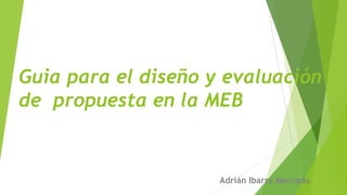 Guia para el diseño y evaluación
de propuesta en la MEB
Adrián Ibarra Mercado
 