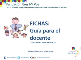 Fundación Eres Mi Voz
“Por la inclusión, integración y calidad de educación de nuestros niños TEA / TGD”




                                     FICHAS:
                                     Guía para el
                                     docente
                                     (AUTISMO Y CARACTERÍSTICAS)



                                FICHAS INFORMATIVAS - FORMATIVAS


                    @FundEresMiVoz          funderesmivoz@gmail.com
 