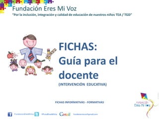 Fundación Eres Mi Voz
“Por la inclusión, integración y calidad de educación de nuestros niños TEA / TGD”




                                     FICHAS:
                                     Guía para el
                                     docente
                                     (INTERVENCIÓN EDUCATIVA)



                                FICHAS INFORMATIVAS - FORMATIVAS


                    @FundEresMiVoz          funderesmivoz@gmail.com
 