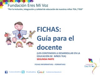 Fundación Eres Mi Voz
“Por la inclusión, integración y calidad de educación de nuestros niños TEA / TGD”




                                     FICHAS:
                                     Guía para el
                                     docente
                                     (LOS CONTENIDOS A DESARROLLAR EN LA
                                     EDUCACIÓN DE NIÑOS TEA)
                                     SEGUNDA PARTE

                                FICHAS INFORMATIVAS - FORMATIVAS


                    @FundEresMiVoz          funderesmivoz@gmail.com
 