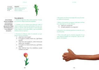 41
40
Esta actividad
reforzó la habilidad
de la escucha al
promover reglas
que permiten hablar
sin interrupciones y
en un ambiente
de respeto.
Procedimiento:
1. Observe el siguiente video con los alumnos: "Corrup-
to o correcto" (https://youtu.be/yVqrjLf8fas).
2. Comente con los alumnos que platicarán sobre el
video e invítelos a escuchar atentamente a los que com-
parten su opinión: pida que levanten la mano para par-
ticipar, esperen su turno para hablar y que no platiquen
mientras otros se expresan.
3. Promueva la reflexión sobre el contenido con pre-
guntas como las siguientes:
•	 ¿Qué hace mal el papá?
•	 Si el papá no hubiera hecho eso, ¿qué habría
pasado?
•	 ¿Qué hace mal el policía?, ¿cómo insinúa que
quiere una “mordida”?
•	 Si el policía no hubiera hecho eso, ¿qué habría
pasado?
•	 ¿Qué deberían hacer los ciudadanos cuando
cometen una falta?
4. Recuerde a los alumnos las reglas de la escucha aten-
ta cuando sea necesario.
5. Reúna a los alumnos en equipos y pida que con base
en lo observado en el video definan:
•	 ¿Qué es la corrupción?
•	 ¿A quién perjudica la corrupción?
6. Reconozca las conductas positivas en relación con la
escucha atenta.
7. Para cerrar pida que los alumnos pregunten en sus
casas algunos ejemplos de corrupción y que los com-
partan con el grupo.
Actividades
para alumnos:
Honradez
3° I4°
Propósito:
Que los alumnos reflexionen
sobre la corrupción y su
práctica cotidiana.
septiembre
honradez
 