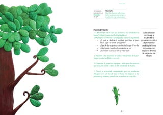 43
Esta actividad
contribuye a
desarrollar el
pensamiento crítico
al promover el
análisis y la toma
de posición con
respecto al tema
de los productos
milagro.
Procedimiento:
1. Observe el video con los alumnos: "El vendedor de
humo" (https://youtu.be/dwWqMgddes4).
2. Promueva la reflexión con preguntas como las siguientes:
•	 ¿A qué se dedica el hombre que llega al pue-
blo?, ¿qué le vende a la gente?
•	 ¿Qué le da la gente a cambio de lo que él les da?
•	 ¿Qué pasa cuando el vendedor se va?
•	 ¿Conocen casos así en la vida real?
3. Muestre a los alumnos el video: "Alcachofa de Laon"
(https://youtu.be/E8sh1x3o1v8).
4. Organice al grupo en equipos y pida que discutan en
qué se parece este video al del vendedor de humo.
5. Cierre la actividad comentando que los productos
milagros son un fraude que se basa en engañar a las
personas y obtener beneficios económicos con ello.
Actividades
para alumnos:
Honradez
5° I 6°
Propósito:
Que los alumnos reflexionen
sobre los productos milagro y
su relación con la honradez.
septiembre
 