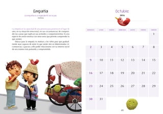 48 49
domingo martes jueves
lunes miércoles viernes sábado
3
10
17
6
13
5
12
19
26
1
8
15
2
9
16
24
23
31
30
4
11
18
25
7
14
20 22
21
27 29
28
La empatía es el ingrediente de la paz.
Anónimo
La empatía es la capacidad de una persona para ponerse en el lugar de
otro, en su situación emocional, en sus circunstancias; de compren-
der las causas que explican sus actitudes y comportamientos. Es una
especie de unión emotiva con otros seres que permite comprender lo
que sienten.
Educar para la empatía es motivar a los niños para que gradual-
mente sean capaces de sentir lo que siente otro en determinadas cir-
cunstancias; y gracias a ello poder relacionarse con su entorno social
de una manera más profunda y comprometida.
 
Empatía Octubre
2016
 