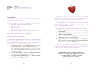 53
52
Esta actividad contribuye a desarrollar la colaboración
al promover el trabajo en equipo en el que todos participan,
todos pueden opinar, se establecen consensos
y se trabaja en un buen ambiente.
Procedimiento:
1. Observe con los alumnos el video: "El cazo de Lorenzo"
(https://youtu.be/xQ_rbKMOzag).
2. Genere un diálogo con los alumnos con preguntas como las siguientes:
•	 ¿Qué tiene Lorenzo diferente a los demás?
•	 ¿Por qué lo tiene?
•	 ¿Cómo es Lorenzo?
•	 ¿Qué dificultades le trae tener el cazo?
•	 ¿Qué pasa al final de la historia?, ¿qué pasa con el cazo?
•	
3. Diga a los alumnos que harán un experimento.
4. Divida al grupo en cinco equipos.
5. A cada equipo asigne una situación para que la representen frente
al resto del grupo. Pida que decidan quién actuará cada papel y cómo
lo harán, que preparen algunos objetos que los pueden ayudar a
presentar su situación y que se ayuden entre todos:
•	 Un grupo de amigos va a los juegos del parque. Uno de los
miembros del equipo no podrá ver (le taparán los ojos).
•	 Una familia está comiendo sentados a la mesa en su casa.
Uno de los miembros del equipo no podrá moverse (ni bra-
zos, manos y piernas).
•	 Un grupo de amigos va a una fiesta. Uno de los miembros no
escucha (que se tape los oídos con las manos).
•	 Una pareja que no puede hablar va a la tienda a comprar
medio kilo de jamón y queso rallado.
Actividades
para alumnos:
Empatía
1° I 2°
6. Supervise el trabajo de los equipos para asegurar que todos
participen, que se respeten la opinión de todos los miembros del
equipo, que se llega a consensos y que trabajan en armonía.
7. Una vez vistas todas las representaciones invite a los alumnos que
no veían, que no oían, que no hablaban y que no se movían a decir
cómo se sintieron durante la actividad.
8. Genere reflexión en el grupo con preguntas como las siguientes:
•	 ¿Podemos imaginar cómo se sienten las personas con alguna
discapacidad?
•	 ¿Qué tan fácil es para ellos hacer las cosas que los demás
hacen sin mayor problema?
•	 ¿En qué características somos iguales a las personas con dis-
capacidad?, ¿en qué nos diferenciamos?
•	 ¿Qué podríamos hacer para que las personas con discapaci-
dad se sientan bien cuando están con otros y para que puedan
hacer más cosas que se les dificultan?
9. Cierre con la siguiente idea: Si nos ponemos en los zapatos de las
personas con discapacidad podemos entenderlas y ayudar a mejorar
su situación, en la medida de nuestras posibilidades.
Propósito:
Que los alumnos comprendan la situación
de las personas con discapacidad y puedan
actuar en consecuencia.
octubre
empatía
 