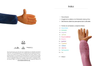 Esta Guía de apoyo para docentes que complementa el Calendario de Valores
2016-2017 fue realizada gracias a la coordinación de Fundación Televisa y
contó con el apoyo de la Fundación Alfredo Harp Helú, Bimbo y Com-
partamos Banco. El Calendario fue distribuido por la Comisión Nacional de
Libros de Texto Gratuitos en todas las aulas de las escuelas primarias públi-
cas de la República Mexicana. Cualquier observación o comentario favor
de hacerlo llegar a la Dirección de Educación de Fundación Televisa en
www.fundaciontelevisa.org
Presentación
El lugar de los valores en la formación cívica y ética
Orientaciones didácticas para aprovechar el calendario
Fichero de actividades complementarias
Honestidad
Honradez
Empatía
Justicia
Responsabilidad
Respeto
Igualdad
Legalidad
Civilidad
Valentía
Participación
Paz
Anexo 1
7
8
11
19
22
34
48
62
76
90
102
116
128
140
152
166
179
Índice
 
