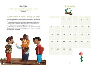 63
domingo martes jueves
lunes miércoles viernes sábado
7
14
21
17
16
23
30
5
12
19
6
13
20
28
27
15
22
29
10
9
8 11
3
2
1 4
18
24 26
25
La Justicia es la reina de las virtudes republicanas y con ella se
sostiene la igualdad y la libertad.
Simón Bolívar
Los filósofos consideran que la justicia es la principal de las virtudes:
nada hay que justifique una acción injusta. Se le define de forma clá-
sica como el dar a cada quien lo suyo, considerando a las personas
iguales en dignidad.
En el ámbito jurídico, la justicia exige apego a la ley y su aplica-
ción imparcial; en el ámbito de nuestras interacciones cotidianas su-
pone tratar a los demás como nos gustaría ser tratados.
Educar para ser justos implica promover en los niños la convicción
de que todas las personas son valiosas, poseen los mismos derechos y
que el abuso es inaceptable.
Justicia Noviembre
2016
 