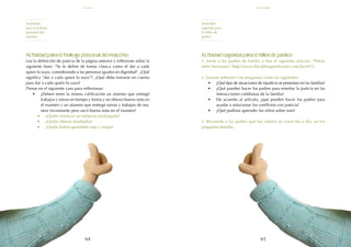 65
64
Actividad sugerida para el taller de padres:
1. Invite a los padres de familia a leer el siguiente artículo: "Peleas
entre hermanos" (http://www.disciplinapositivamx.com/?p=623).
2. Genere reflexión con preguntas como las siguientes:
•	 ¿Qué tipo de situaciones de injusticia se presentan en las familias?
•	 ¿Qué pueden hacer los padres para enseñar la justicia en las
interacciones cotidianas de la familia?
•	 De acuerdo al artículo, ¿qué pueden hacer los padres para
ayudar a solucionar los conflictos con justicia?
•	 ¿Qué podrían aprender los niños sobre esto?
3. Recuerde a los padres que los valores se viven día a día, en los
pequeños detalles.
Actividad para el trabajo personal del maestro:
Lea la definición de justicia de la página anterior y reflexione sobre la
siguiente frase: “Se le define de forma clásica como el dar a cada
quien lo suyo, considerando a las personas iguales en dignidad”. ¿Qué
significa “dar a cada quien lo suyo”?, ¿Qué debe tomarse en cuenta
para dar a cada quién lo suyo?
Piense en el siguiente caso para reflexionar:
•	 ¿Deben tener la misma calificación un alumno que entregó
trabajos y tareas en tiempo y forma y no obtuvo buena nota en
el examen y un alumno que entregó tareas y trabajos de ma-
nera inconstante pero sacó buena nota en el examen?
•	 ¿Quién mantuvo un esfuerzo prolongado?
•	 ¿Quién obtuvo resultados?
•	 ¿Quién habrá aprendido más y mejor?
Actividad
para el trabajo
personal del
maestro
Actividad
sugerida para
el taller de
padres
noviembre
justicia
 