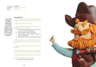 70
Actividades
para alumnos:
Justicia
5° I 6°
Propósito:
Que los alumnos reflexionen
sobre la justicia.
Procedimiento:
1. Observe y escuche el cuento con sus alumnos: "El hom-
bre justo" (https://www.educaixa.com/-/un-hombre-justo).
2. Organice a los alumnos en equipos.
3. Pida que reflexionen sobre el cuento con las siguien-
tes preguntas como detonantes:
•	 ¿Cuáles eran las opciones que tenía Issid para
hacer con el dinero del agricultor?
•	 ¿Por qué eligió la opción que eligió?
•	 ¿Qué hubiera pasado si hubiera guardado el
dinero simplemente?
•	 ¿Por qué merece que se le llame hombre justo?
4. Pida que piensen en un ejemplo de la vida cotidiana
en el que se podría actuar con justicia (como Issid) o sin
justicia.
5. Indique qué representarán la situación para el resto
del grupo.
6. Ayude a que cada equipo estructure la representación
con los elementos disponibles, designe actores y ensaye.
7. Pida al grupo que observe las situaciones de cada equipo.
8. Cierre la actividad con esta pregunta:
•	 ¿Qué es la justicia para ustedes?
Esta actividad
contribuye a
desarrollar la
colaboración y
la creatividad
al promover el
trabajo en equipo
participativo y la
puesta en escena
de una situación
con los elementos
disponibles.
justicia
 