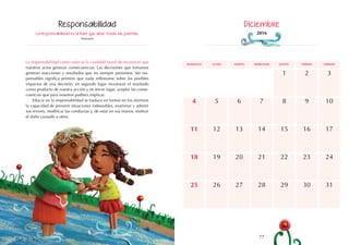 77
76
domingo martes jueves
lunes miércoles viernes sábado
5
12
19
8
15
7
14
21
3
10
17
4
11
18
6
13
20
9
16
22 24
23
28
26
25 27 31
29 30
1 2
La responsabilidad es la llave que abre todas las puertas.
Anónimo
La responsabilidad como valor es la cualidad moral de reconocer que
nuestros actos generan consecuencias. Las decisiones que tomamos
generan reacciones y resultados que no siempre prevemos. Ser res-
ponsables significa primero que nada reflexionar sobre los posibles
impactos de una decisión, en segundo lugar reconocer el resultado
como producto de nuestra acción y en tercer lugar, aceptar las conse-
cuencias que para nosotros pudiera implicar.
Educar en la responsabilidad se traduce en formar en los alumnos
la capacidad de prevenir situaciones indeseables, examinar y admitir
sus errores, modificar las conductas y, de estar en sus manos, restituir
el daño causado a otros.
Responsabilidad Diciembre
2016
 