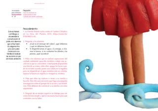 80
Actividades
para alumnos:
Responsabilidad
1° I 2°
Propósito:
Que los alumnos se
responsabilicen del
cuidado del medio ambiente.
responsabilidad
Procedimiento:
1. La Familia Telerín Lucha contra el Cambio Climático
en La Hora del Planeta 2016 (https://youtu.be/
P38V9M21cv8).
2. Pregunte a los alumnos:
•	 ¿Cuál es el mensaje del video?, ¿qué debemos
y qué no debemos hacer?
•	 Si desperdiciamos el agua y la energía, si tira-
mos la basura, si no cuidamos los árboles y las
plantas, ¿qué sucederá?
3. Pida a los alumnos que se vuelvan supervisores del
cuidado ambiental, para ello invítelos a elegir una ac-
ción en la que se concentren. Usted puede proponerles
una lista de acciones, entre ellas: apagar las luces cuan-
do no se estén usando, poner una cubeta en la regadera
para no desperdiciar el agua mientras esta se calienta,
separar la basura en orgánica e inorgánica, etcétera.
4. Pida que ellos las realicen e invite a su familia a
hacerlo. Para ello será necesario que haga una pequeña
investigación sobre el porqué de la acción y sus benefi-
cios. Ellos deberán de convencer a su familia con estos
argumentos.
5. Después de un tiempo organice un diálogo para ver
cómo ha funcionado y qué es necesario hacer para que
continúen con su labor.
Esta actividad
contribuye a
desarrollar la
comunicación al
pedir a los alumnos
que estructuren
los argumentos
y los usen para
convencer a su
familia de realizar
las acciones en pro
del medio ambiente.
 