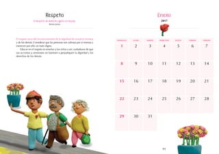 91
domingo martes jueves
lunes miércoles viernes sábado
16
23
12
19
18
25
7
14
21
15
22
9 11
8 10
2 4
1 3
17
24
13
20
26 28
27
30
29 31
5 6
El respeto al derecho ajeno es la paz.
Benito Juárez
El respeto nace del reconocimiento de la dignidad de nosotros mismos
y de los demás. Considerar que las personas son valiosas por sí mismas y
merecen por ello un trato digno.
Educar en el respeto es enseñar a los niños a ser cuidadosos de que
sus acciones u omisiones no lastimen o perjudiquen la dignidad y los
derechos de los demás.
Respeto Enero
2017
 