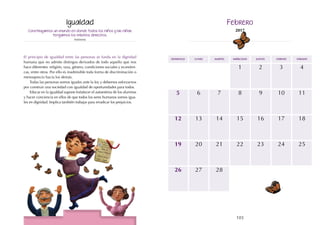 103
102
domingo martes jueves
lunes miércoles viernes sábado
13
20
9
16
15
22
4
11
18
12
19
6 8
5 7
1
14
21
10
17
23 25
24
27
26 28
2 3
Construyamos un mundo en donde todos los niños y las niñas
tengamos los mismos derechos.
Anónimo
El principio de igualdad entre las personas se funda en la dignidad
humana que no admite distingos derivados de todo aquello que nos
hace diferentes: religión, raza, género, condiciones sociales y económi-
cas, entre otros. Por ello es inadmisible toda forma de discriminación o
menosprecio hacia los demás.
Todas las personas somos iguales ante la ley y debemos esforzarnos
por construir una sociedad con igualdad de oportunidades para todos.
Educar en la igualdad supone fortalecer el autoestima de los alumnos
y hacer conciencia en ellos de que todos los seres humanos somos igua-
les en dignidad. Implica también trabajar para erradicar los prejuicios.
Igualdad Febrero
2017
 