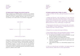 105
104
Actividad sugerida para el taller de padres:
1. Haga un círculo con sillas y pida que los padres de familia se
sienten.
2. Explique que llevarán a cabo una dinámica en la que usted hará
varias preguntas sobre quién realizó determinadas acciones y quienes
lo hayan hecho cambiarán de asiento. Por ejemplo, si usted pregunta
¿Quién preparó la comida el lunes?, todos los que lo hayan hecho
deberán pararse de su silla y cambiar lugar con alguien más.
3. Haga preguntas relacionadas con las tareas asociadas con los géne-
ros, por ejemplo, las tareas domésticas, el trabajo fuera de casa, el
cuidado de los niños, la diversión, etcétera.
4. Después de cinco minutos interrumpa la dinámica.
5. Genere reflexión sobre los roles que desempeñan hombres y mujeres
en la vida cotidiana mediante preguntas como las siguientes:
•	 ¿En qué tipo de actividades se movían los hombres?, ¿en qué
tipo de actividades se movían las mujeres?
•	 ¿Por qué creen que hay esa distribución de tareas?
•	 ¿Las mujeres pueden hacer las tareas que se asocian con los
hombres?, ¿los hombres pueden hacer las tareas que se aso-
cian con las mujeres?
•	 ¿Qué beneficios habría si se intercambiaran algunas de las
tareas?
6. Cierre con la idea de que: Los hombres y las mujeres tienen los
mismos derechos y deben tener las mismas oportunidades.
Actividad para el trabajo personal del maestro:
Haga un esquema para reflexionar sobre sus alumnos: en un cuadrante
escriba qué observa hoy en sus alumnos y en otro qué observa en sus
alumnas. En el tercer cuadrante mencione cómo ve en el futuro a
sus alumnos y en el cuarto cómo ve a sus alumnas a largo plazo.
Compare los cuadrantes que plasman su visión de las alumnas y los de
los alumnos. ¿Piensan que alumnas y alumnos pueden conseguir las
mismas cosas en el futuro? ¿Atribuye más desarrollo profesional a
los hombres? ¿Imagina a las niñas como amas de casa solamente?
Como maestros podemos contribuir a una educación igualitaria o dis-
criminatoria, por ello es importante hacernos conscientes de nuestros
prejuicios. ¿Dónde se ubica usted?
Actividad
para el trabajo
personal del
maestro
Actividad
sugerida para
el taller de
padres
¿Qué observo?
¿Cómo los veo en el futuro?
Alumnas
Alumnos
febrero
igualdad
 