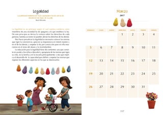 117
116
domingo martes jueves
lunes miércoles viernes sábado
13
20
9
16
15
22
4
11
18
12
19
6 8
5 7
1
14
21
10
17
23 25
24
27
26 28 30
29 31
2 3
La primera máxima de todo ciudadano ha de ser la de
obedecer las leyes de su país.
René Descartes
La legalidad es un principio según el cual nuestra conducta como
miembros de una sociedad ha de apegarse a lo que establece la ley.
De este principio se deriva la certeza sobre los derechos de cada
persona; nuestras acciones no pueden afectar los derechos de los demás.
Para hacer prevalecer la legalidad es necesario conocer las normas
que rigen la convivencia, apreciar su importancia en interés nuestro y
en el de los demás, y respetar la ley por convicción pues sin ella esta-
ríamos en el reino del abuso y la incertidumbre.
La educación para la legalidad tiene dos vertientes: una que consis-
te en ayudar a los niños a descubrir y apropiarse de las normas que rigen
su vida, en la familia y en la escuela principalmente; y otra que impli-
ca el desarrollo de la capacidad para definir y respetar las normas que
regulan los diferentes aspectos en los que se desenvuelve.
Legalidad Marzo
2017
 