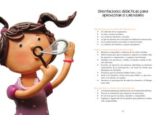 11
Trate de relacionar los valores del Calendario con:
•	 El contenido de las asignaturas.
•	 La vida y normas escolares.
•	 Las vivencias familiares y sociales.
•	 Lo que los alumnos ven o escuchan en medios de comunicación.
•	 Los acontecimientos nacionales e internacionales.
•	 La conducta de hombres y mujeres ejemplares.
Propicie y motive la participación de los niños:
•	 Refuerce la seguridad y confianza de los niños al hablar.
•	 Deles tiempo para que se expresen y superen su timidez, falta
de atención o comprensión, o cualquier otra limitante.
•	 Ayúdeles con paciencia y calidez a centrarse cuando se des-
víen del tema.
•	 Escuche con atención a los alumnos, identifique un elemento
sobresaliente de la participación y de frases de aliento que
destaquen ese elemento.
•	 Promueva que los alumnos hablen fuerte y claro.
•	 Invite a los alumnos a tomar turno para hablar y a que escu-
chen a los demás con respeto.
•	 Favorezca la participación de todos los alumnos y el diálogo
entre ellos.
Para aprovechar el cuento sería conveniente que:
•	 Lo lea previamente para familiarizarse con el tratamiento del tema.
•	 Procure la entonación que requieren los personajes.
•	 Se cerciore que le escuchan, atienden y comprenden.
•	 Explique el significado de las palabras que pudieran no haber
sido comprendidas.
Orientaciones didácticas para
aprovechar el calendario
 