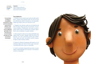 132
Actividades
para alumnos:
Civilidad
1° I 2°
Propósito:
Que los alumnos reflexionen
sobre el cuidado de las mascotas
para la sana convivencia social.
Procedimiento:
1. Comente con los alumnos que muchos de ellos tienen
perro y algunos otros quisieran tener uno, por eso esta
vez reflexionarán sobre los beneficios y las responsabi-
lidades que implica tener una mascota en casa.
2. Pregunte a los alumnos cuáles son los beneficios de
tener un perro. Haga una lista en el pizarrón. Si es ne-
cesario ayúdelos a identificarlos: dan amor, sacarlos a
pasear implica ejercicio también para el dueño, defien-
den la casa, acompañan a la gente, etcétera.
3. Ahora pregunte cuáles son las responsabilidades que
implica tener un perro. También anote esta lista en el
pizarrón. Si lo cree conveniente guíelos para identifi-
carlas: darles de comer, vacunarlos, sacarlos a pasear,
recoger sus heces fecales, etcétera.
4. Propicie la reflexión al preguntar qué pasaría si no se
realizaran algunas de estas acciones y qué consecuen-
cias tendría para ellos y para su comunidad.
5. Cierre la actividad compartiendo que tener un perro
implica responsabilidad con la mascota y con las perso-
nas de su comunidad.
Esta actividad
contribuye a
desarrollar el
pensamiento crítico
y la toma decisiones
al promover la
reflexión sobre
los beneficios y
responsabilidades
que implica tener
una mascota y
de esta manera
generar una toma
de decisiones
informadas.
civilidad
 