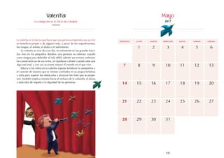 141
140
domingo martes jueves
lunes miércoles viernes sábado
15
22
18
17
24
6
13
20
14
21
16
23
11
8 10
7 9 12
4
1 3
2 5
19
25 27
26
29
28 30 31
La corrupción es el oficio del cobarde.
Anónimo
La valentía es la fuerza que hace que una persona emprenda una acción
en beneficio propio o de alguien más, a pesar de los impedimentos,
los riesgos, el miedo, el dolor o el sufrimiento.
La valentía se vive día con día, no solamente en las grandes haza-
ñas sino en los pequeños detalles; una persona es valerosa cuando
corre riesgos para defender al más débil, admitir sus errores, enfrentar
las consecuencias de sus actos, no quedarse callado cuando sabe que
algo está mal; y con sus acciones mejora el mundo en el que vive.
Educar a los niños en la valentía supone fortalecer la autoestima y
el carácter de manera que se sientan confiados en su propia fortaleza
y valía para superar los obstáculos y alcanzar los fines que se propo-
nen. También implica orientar hacia el rechazo de la cobardía, el abuso
y toda falta de respeto a la dignidad de las personas.
Valentía Mayo
2017
 