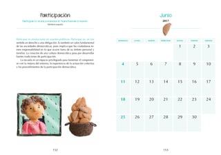 153
152
domingo martes jueves
lunes miércoles viernes sábado
12
19
15
14
21
3
10
17
11
18
13
20
8
5 7
4 6 9
1 2
16
22 24
23
26
25 27 28 29 30
Participar es la única manera de transformar el mundo.
Sabiduría popular
Participar es involucrarse en asuntos públicos. Participar es, en ese
sentido un derecho y una obligación. Es también un valor fundamental
de las sociedades democráticas, pues implica que los ciudadanos to-
men responsabilidad en lo que ocurre fuera de su ámbito personal y
familiar. La creación de una cultura democrática pasa por desarrollar
fuertes tradiciones de participación.
La escuela es un espacio privilegiado para fomentar el compromi-
so con la mejora del entorno, la experiencia de la actuación colectiva
y los procedimientos de la participación democrática.
Participación Junio
2017
 