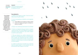 159
158
Actividades
para alumnos:
Participación
3° I 4°
Propósito:
Que los alumnos elijan una acción
para mejorar el medio ambiente y
se comprometan con ella.
Procedimiento:
1. Muestre a los alumnos el video: "Carta de la tierra"
(https://youtu.be/_jjM3yyo0Qw).
2. Una vez visto promueva la reflexión con las siguientes
preguntas:
•	 ¿Cómo debería ser el mundo de acuerdo al video?
•	 ¿Cuál es el mensaje principal?, ¿en dónde co-
mienza el cambio?
3. Escoja a cinco alumnos que serán jueces en la actividad.
4. Divida a los integrantes del grupo restantes en equipos
y pida que elijan una acción pequeña que pueda ser
realizada de manera individual y que ayude a mejorar
la salud de nuestro planeta.
5. Pida que elaboren una cartulina señalando la im-
portancia y/o los beneficios de esta acción para presen-
tarla al jurado. Será importante que sepan comunicar
muy bien los beneficios de la acción, su alcance y que
convenzan al jurado de que su acción es la que mayo-
res frutos reportará.
6. Cuando el jurado haya escuchado las acciones de
todos los equipos elegirá la acción ganadora que será
promovida por todo el grupo en la escuela.
Esta actividad
promueve la
comunicación
porque exige
poner en acción
las herramientas
comunicacionales
con las que cuentan
los alumnos, tanto
gráficas para la
cartulina, como
verbales al exponer
la acción.
participación
 