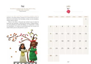 167
domingo martes jueves
lunes miércoles viernes sábado
10
17
13
12
19
1
8
15
9
16
11
18
6
3 5
2 4 7
31
14
20 22
21
23
30
24 25 26 27 28 29
No basta con hablar de paz. Uno debe creer en ella y
trabajar para conseguirla.
Eleanor Roosevelt
La paz es un valor crucial para la convivencia armónica entre las
personas y los países porque consiste en la convicción de vivir en ar-
monía con uno mismo y con los demás, incluso, con los animales y
nuestro entorno natural.
Educar a los niños y niñas para que valoren la paz es sentar las
bases para que aprendan a esforzarse por resolver cualquier diferen-
cia con los demás por medio del diálogo y la comprensión, y eviten
las hostilidades y la violencia reconociendo que vivir en paz es el
estado idóneo para la vida personal y social.
Paz Julio
2017
 