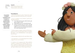 174
Actividades
para alumnos:
Paz
5° I 6°
Propósito:
Que los alumnos reflexionen sobre su
poder de actuación y lleven a cabo
acciones concretas a favor de la paz.
Procedimiento:
1. Lea con los alumnos el cuento: "El peso de la nada"
(http://www.doslourdes.net/El_peso_de_la_nada.htm).
2. Inicie un diálogo con los alumnos a partir de las
siguientes preguntas:
•	 Si un copo de nieve pesa nada de nada, ¿por
qué se rompió la rama?
•	 ¿Qué podemos sacar en conclusión de esto?
•	 ¿Cómo se relaciona esto con la paz?, ¿Por qué
la paloma hizo esta reflexión: Tal vez esté fal-
tando la voz de una sola persona para que en
este mundo tenga lugar la paz?
3. Divida al grupo en equipos y pida que reflexionen y
piensen en una acción que podrían tomar los miembros
del equipo, ya sea individualmente o como grupo, a
favor de la paz.
4. Pidan que hagan un plan de acción y que lo lleven a cabo.
5. De seguimiento a la actividad después de un tiempo
y haga un cierre con los alumnos.
6. Concluya con la siguiente idea: Todos podemos
contribuir a la generación de ambientes libres de con-
flicto y violencia. Es importante que no perdamos de vis-
ta que cada uno de nosotros puede ser ese copo de nieve
que haga la diferencia para construir espacios de paz.
Esta actividad
contribuye a
desarrollar la toma
de decisiones en
los alumnos al
generar reflexión
sobre el poder de
su actuación e
invitarlos a elegir un
acción particular
para fomentar
espacios de paz.
paz
 