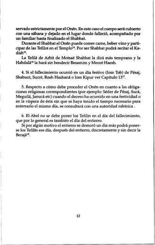 servado estrictamente por el Qn£n. En este caso el cuerpo seiA cubierto 
con una s&bana y dejado en el lugar donde fallecio, acompanado por 
un familiar hasta finalizado el Shabbat. 
Durante el Shabbat el Qn&1 puede comer carne, beber vino y parti-cipar 
de las Tefilot en el Templo14. Por ser Shabbat podret recitar el Ka־ 
dish15. 
La Tefil£ de Arbit de Motsa£ Shabbat la dira m&s temprano y la 
Habdald16 la hard sin bendecir Besamim y Meore Haesh. 
4. Si el fallecimiento ocurrid en un dia festivo (lorn Tob) de P£saj, 
Shabuot, Sucot, Rosh Hashana o lorn Kipur ver Capitulo 1317. 
5. Respecto a como debe proceder el Onen en cuanto a las obliga-ciones 
religiosas correspondientes (por ejemplo: Seder de Pesaj, Suca, 
Meguila, Januca etc) cuando el deceso ha ocurrido en una festividad o 
en la vispera de esta sin que se haya tenido el tiempo necesario para 
enterrarlo el mismo dia, se consultara con una autoridad rabinica . 
6. El Abel no se debe poner los Tefilin en el dia del fallecimiento, 
que por lo general es tambien el dia del entierro. 
Si por algun motivo el entierro se demoro un dia mas podra poner-se 
los Tefilin ese dia, despues del entierro, discretamente y sin decir la 
Beraja18. 
12 
 