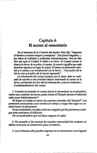 Capitulo 4: 
El acceso al cementerio 
En el momento de la Creaci6n del hombre Dios dijo "Hagamos 
al hombre a nuestra imagen y semejanza Este plural (hagamos...) 
fue objeto de multiples y profundus interpretaciones. Una de ellas 
dice que aqui el Creador le habla a la tierra. El Creador provee el 
alma y la tierra, de su polvo, el cuerpo. La muerte significa que cada 
elemento regresa a su lugar de origen. El alma a su dimensidn celts- 
Hal y el cuerpo a su reunificaci&n con la tierra... "Pues polvo (de la 
tierra) eres y al polvo (dela tierra) regresards". 
La inhumacUm del cuerpo humano, por 10 tanto, debe ser reali-zada 
de acuerdo a este principio bdsico: enterrando al cuerpo en la 
tierra, excluyendo asiotro tipo de inhumacidn, como la cremacidn 0 
el embalsamamiento del cuerpo. 
1. Cuando se traslada el cuerpo hacia el cementerio se acostumbra, 
como una cuestidn de honor, pasar frente al Templo donde el fallecido 
solia rezar habitualmente19. 
Al llegar el cortejo se abren las puertas centrales del Templo20. Los 
presentes acompanan unos metros al cortejo y luego £ste sigue su ca-mino 
hacia el cementerio. 
Al ser trasladado, el cajon suele ser cargado por los parientes y ami-gos 
mis pr6ximos al fallecido. 
No se acostumbra que los hijos carguen el caj6n. 
2. De acuerdo a las normas de nuestra comunidad las mujeres no 
deben concurrir al cementerio para el entierro. 
3. Los Cohanim sdlo pueden ingresar en el cementerio a los lugares 
13 
 