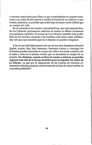 y sectores reservados para ellos ya que normalmente no pueden acer-carse 
a un radio de dos metros y medio (4 Amot) de un cadaver o una 
tumba, asimismo, se prohibe que esten bajo el mismo techo (Ohel) que 
un cuerpo sin vida. 
En el cementerio de nuestra comunidad hay una sala especial don-de 
los Cohanim permanecen mientras se realiza la ultima ceremonia 
(ver proximo capitulo). El acceso de los Cohanim tambien esta prohi-bido 
en los sectores cercanos a las tumbas; estas areas estan senaliza-das 
con una raya amarilla que los Cohanim no pueden traspasar. 
4. En el caso del fallecimiento de uno de los siete familiares directos 
(padre, madre, hijo, hija, hermano, hermana soltera y conyuge) los 
Cohanim pueden acercarse al cuerpo sin vida o aim tener contacto con 
el cajon y estar en el mismo recinto que se encuentra el cuerpo de su 
muerto. No obstante, cuando se lleva el cuerpo a enterrar no pueden 
ingresar mas alia de la lineas amarillas para acompanar los restos de 
su difunto, ya que por la disposition de las tumbas en nuestros ce-menterios 
estarian pasando necesariamente al lado de otras tumbas, lo 
cual esta prohibido21. 
14 
 