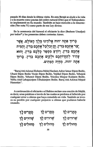 pasado 30 dias desde la ultima visita. En esta Berajd se alude a la vida 
y a la muerte como pautas del orden natural (Din) que el Todopodero-so 
implement6 en Su mundo. Tambien se hace mention a la resurrec-ci6n 
(Ver nota 71) como parte de esa Ley divina. 
En la ceremonia del funeral el oficiante la dice (Beshem Umaljut) 
por todos24 y los presentes deben contestar Amen. 
ברוך אתה יהרה אלהינו מלך העולם, אשר 
;צר אתכם בדין, וזן וכלכל אתכם בדין, והמית 
את?ם בדין, ויודע מספר כלכם בדין, והוא 
עתיד להסיותכם ולקים אתכם בדין. ברוך 
אתה יהוה, מחיה המתים. 
"Baruj Ata Adonai Elohenu Melej Haolam Asher Iatsar Etjem Bedin, 
Ubara Etjem Bedin Vezan Etjem Bedin, Vejilkel Etjem Bedin, Vehejeia 
Etjem Bedin, Vehemit Etjem Bedin, Veiodea Mispar Kulejem Bedin. 
VeHu Atid Lehajaiotjem Ulhakimjem Bedin. Baruj Ata Adonai Mejaie 
Hametim". 
A continuation el oficiante o el Rabino recitan una oration de Mejila, 
es decir, unas palabras a traves de las cuales se perdona al fallecido por 
cualquier error u ofensa que haya cometido en vida. Tambien se invo-ca 
su perdon por cualquier perjuicio u ofensa que pudimos haberle 
causado. 
מתרים *ף 
שתלים לך 
מחולים לך 
מתךים לך 
שתלים לך 
מחולים לך 
מתרים לך 
I T • T  
שתלים לך 
מחולים לך 
16 
 