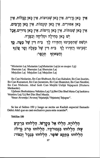 אין כאן נדרים, אין כאן שבועות, אין כאן קןבלות, אין 
כאן אםוךים, אין כאן קונמות, אין כאן חר^ים, 
אין כאן שמתות, אין כאן נזיפות, אין כאן נרדים, אבל 
יש כאן מחילה וסליחה וכפרה. 
T T ־ : T • : T * : I T 
וכשם שהסכימו והתירו לך בית דין עול £?זה, 5ך 
יסכימו ויתירו לך בית דין של מעלה וסר עוינך 
וחטאוןך תכפר: 
"Mutarim Laj Mutarim Laj Mutarim Laj (si es mujer: Lij) 
Sheruim Laj Sheruim Laj Sheruim Laj 
Mejulim Laj Mejulim Laj Mejulim Laj 
En Can Nedarim, En Can Shebuot, En Can Kabalot, En Can Isurim, 
En Can Kunamot, En Can Jaramim, En Can Shemitot, En Can Nezif ot. 
En Can Niduim. Abal Iesh Can Mejila Uslija Vejapara (Hutaru 
Meikaran). 
Ujshem Shehiskimu Vehitiru Laj/Lij Bet Din Shel Mata Caj Iaskimu 
Veiatiru Laj /Lij Bet Din Shel Maala. 
Vesar Avoneja/Avonej Vejatatja/Vejatatej Tejupar". 
Se lee el Salmo 150 y luego se recita un Kadish especial llamado 
Dehu Atid que es ceisi exclusivo para esta ocasion25. 
Tehilim 150 
הללדה, הללו אל ב^ךעזו, הללוהו בךקיע 
עזו: הללוהו בגבורתיו, הללוהו כרב גדלו: 
הללוהו בתקע #ופר, הללוהו בבבל וכבוד: 
17 
 
