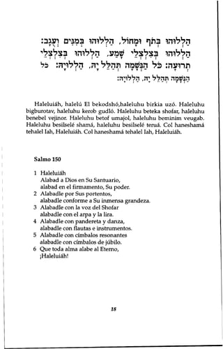 הללוהו בתף ומחול, הללוהו במנים ועגב: 
הללוהו בצלצלי שמע, הללוהו בצלילי 
תרועה: כ ל הבשמה תהלל יה, הללויה: כל 
T : ־ ׳ T ״ ־ I T T : - T : 
הנשמה תהל ל יה, הללויה: 
T : ־ T ״ ־ : TT:־ 
Haleluiah, halelu El bekodsho,haleluhu birkia uzo. Haleluhu 
bigburotav, haleluhu kerob gudlo. Haleluhu beteka shofar, haleluhu 
benebel vejinor. Haleluhu betof umajol, haleluhu beminim veugab. 
Haleluhu besilsele shama, haleluhu besilsele tenia. Col haneshama 
tehalel Iah, Haleluiah. Col haneshama tehalel Iah, Haleluiah. 
Salmo 150 
1 Haleluiah 
Alabad a Dios en Su Santuario, 
alabad en el firmamento, Su poder. 
2 Alabadle por Sus portentos, 
alabadle conforme a Su inmensa grandeza. 
3 Alabadle con la voz del Shofar 
alabadle con el arpa y la lira. 
4 Alabadle con pandereta y danza, 
alabadle con flautas e instrumentos. 
5 Alabadle con cimbalos resonantes 
alabadle con cimbalos de jubilo. 
6 Que toda alma alabe al Eterno, 
!Haleluiah! 
18 
 