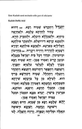 Este Kadish sera recitado solo por el oficiante 
Kadish DeHu Atid 
יתג ד ל ויתקדש שמיה ךבא. אמן ךהוא 
עתיד לחדתא עלמא. ולאחיאה 
T T : — : T:T T : — : •T 
מיתיא. ולשכללא היכלא. ולמפרק חייא. 
TT ־ : T :*:־־•1— : • • T ולמבנא קךתא ךירושלם. ולמעקר פולחנא 
דאליליא מארעא. ולאתבא פולחנא יקירא 
דשמיא להדריה וזיויה ויקריה. אמ ןבח;יכון 
וביומיכון. ובחיי דכל בית ישראל בעגלא 
ובזמן קריב ואמרו אמן: יהא שמיה רבא 
מברך לעלם לעלמי עלכדא יתברך. 
וישתבח ויתפאר ויתרומם ולתנשיא ויתהדר 
ויתעלה ולתהלל. שמיה ךקוךשא בךיך 
הוא. לעילא מן כל ברכתא שירתא 
תשבחתא ונחמתא דאמירן בעלמא ואמרו 
: • : T : T J I T • - ! - T T T V t T T • : • 
אמן: תתכלי חרבא. ורפנא. ומותנא. 
T: • : T T T י — ן ומךעין בישין. יעךא מפגא ומנכון ומעל 
עמיה ישראל ואמרו אמן: 
I • • T : י : • • T : • ־• ־ 
י ה א שלמא רבא מן שמיא. חיים ושבע 
T T J • - T - : I " T — T T : • • : 
וישועה ונחמה. ושזבא ורפואה 
T : T T • • J T T V i T 
וגאלה וסליחה וכפרה. וריוח והצלה. לנו 
T T T - J - " I T T - : T « J T ••• ! 
19 
 