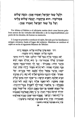 ולכל עמו ישראל ואמרר אמן: עשה שלום 
במרומיו. הוא ברחמיו. יעשה שלום עלינו 
ועל כל עמו ישראל ואמרו אמן: 
Por ultimo el Rabino o el oficiante suelen decir unas breves pala-bras 
acerca de las virtudes del fallecido y de la responsabilidad, por 
parte de los deudos, de honrar su memoria. 
3. Luego se procede a conducir el cajon, llevado por los familiares o 
amigos cercanos, hasta el lugar del entierro. Mientras se conduce el 
cajon se recita el siguiente Mizmor de Tehilim: 
ויהי נעם אדני אלהינו עלינו, ומעשה ידינו 
כוננה עלינו, ומעשה ידינו כוננהו: 
ישב בסתר עליון בצל'שדי יתלונן: אמר ליהוה מחסי 
ומצודתי אלדד אבטח־בו: כי הוא יצילך מפח יקיש 
מדבר הוות: באבדתו 1 יםך לך ותחת״־כנפיו תחסה 
AV I *." J T T : ־ 1 ־ : ' T V I V J T T : V : I ־ V / V י 
צנה וסחרה אמתו: לא־תירא מפחד לילה מחץ יעוף 
ו ו T ״ •• ו T : A T ־ J ־ ו ו  י ד ״ • ־ : J T • • ו : (,T • 
יומם: מדבר באפל יהלך מקטב ישוד צהרים: יפיל 
> • • T> lT1 » ד V if I A : ־ 1 ־ J T V V • V | T מצדך ו אלף וךבבה מימינך אליך לא עש: ך ק בעיניך 
תביט ושלמת רשעים תראה: כי־אתה יהוה מחסי עליון 
' : V A ' : ־ i J T ־ ן • It » י J * T I V  י S A• ־ 
שמת מעונך: לא״תאנה אליך רעה ונגע לא-יקרב 
r I : • ו ־ v ! AT T I J J ״ J V  : ו • ו ••• : T : j - 
באהלך: כי מלאכיו יצוה-לך לשמרך בכל״דרכיך: 
י T [ j : I : ־x - I A T V 1• ך *.Tl? 1V J • I על״כפים ישאונך פן״תגף באבן רגלך: על־שחל ופתן 
י -j ־ V J V T ־ 1 v I I ־ י A T • •j:• I v תדרך תרמיס כפיר ותנין: כי בי חשק ואפלטהו אשגבהו 
• • : : A " : : 1 * י " T V J " > ־ י ' ־ ־ : J * . י י יי א י A : ־ 
כי־ידע שמי: יקראני ואענהו עמו״אנכי בצרה אחלצהו 
ד•• •• • ״ וAT T : / • IT: — : r1 >-j • 1 v e ואכבדהו: 20 
• - ארך ימים אשביעהו'ואראהו בישועתי: 
, • T | • ״ I ־ : A " ־ : ־ • TV I V J I " : ־ * ־ י 
ארד ימים אשניעהי׳ואראהי בישועתי: 
י־ . , . , : - : » • • • ! - י N I ג ז 
 