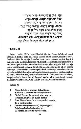 אבא, בצח גדלת ימינך, תתיר צרורה. 
ק ב ל רבת עמך, שגבבו, טהךבו, בורא. 
בא גבור, דוךשי:־חיךך, כבבת שמרם. 
בךכם, טהרם, רחמם, צך?ןתך תמיד גמלם. 
זזםץ לןדוש, ב ר ב טובך בהל עןתך. 
;ךזיד גאה, לעמך פבה, זוכרי קךשתך. 
שועתבו ק ב ל ושמע צעקתבו, יודע תעלומות. 
ברוך שם כבוד מלכותו לעולם ועד. 
Tehilim 91 
Iosheb beseter Elion, besel Shadai itlonan. Omar laAdonai majsi 
umsudati, Elohai ebtaj bo. Ki hu iasileja mipaj iacush, mideber avot. 
Beebrato iasej laj vetajat kenafav tejse, sina vesojera amito. Lo tira 
mipajad laila, mejes iauf iomam. Mideber baofel iahaloj, miketeb iashud 
sahoraim. Ipol misideja elef urbaba mimineja, eleja lo igash. Rakbeeneja 
tabit, veshilumat reshaim tirhe. Ki ata Adonai majsi, elion samta 
meoneja. Lo teun£ eleja raa venega lo ikrab beaholeja. Ki malajav iesave 
laj, lishmorjd bejol derajeja. Al capaim isaunja, pen tigof baeben ragleja. 
Al shajal vafeten tidroj, tirmos kefir vetanin. Ki bi jashak vaafaletehu, 
asaguebehu ki iada shemi. Ikraeni veehenehu imo Anoji besara, 
ajalesehu vaajabedehu. Orej iamim asbiehu, vearehu bishuati. 
Salmo91 
1 El que habita al amparo del Altisimo, 
morard a la sombra del Todopoderoso. 
2 Dili al Eterno: Tu eres mi refugio y mi 
fortaleza, mi Dios en quien confio. 
3 Pues El te salvara de la trampa del cazador, 
de la peste mortal. 
4 Con Sus alas (extendidas) Te protegerd. 
Bajo Sus alas hallards refugio. 
Su verdad es escudo y protecci6n. 
21 
 