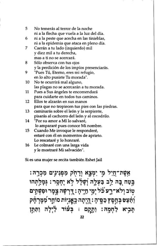5 No temeras al terror de la noche 
ni a la flecha que vuela a la luz del dia. 
6 ni a la peste que acecha en las tinieblas, 
ni a la epidemia que ataca en pleno dia. 
7 Caeran a tu lado (izquierdo) mil 
y diez mil a tu derecha, 
mas a ti no se acercara. 
8 Solo obserya con tus ojos 
y la perdition de los impios presenciaras. 
9 "Pues Tu, Eterno, eres mi refugio, 
en lo alto pusiste Tu morada". 
10 No te ocurrira mal alguno, 
las plagas no se acercaran a tu morada. 
11 Pues a Sus angeles te encomendara 
para cuidarte en todos tus caminos. 
12 Ellos te alzaran en sus manos 
para que no tropiecen tus pies con las piedras. 
13 caminaras sobre el leon y la serpiente, 
pisaras al cachorro del leon y al cocodrilo. 
14 "Por su amor a Mi lo salvare, 
lo amparare pues conoce Mi nombre. 
15 Cuando Me invoque le respondere, 
estare con el en momentos de aprieto. 
Lo rescatare y lo honrare. 
16 Le colmare con una larga vida 
y le mostrare Mi salvation". 
Si es una mujer se recita tambien Eshet Jail 
אשת״חיל מי ימצא ורחק מפנינים מכרה: 
•J :I T * י t י י : • J  ri A בטח בה לב בעלה ושלל לא יחסר: גמלתהו 
J 1 ־ V J T T : A T S ״T : טוב ולא-רע כ ל ימי חייה: דרשה צמר ופשתים 
A * • י V J V ן ! ז T 1 ן•.'־ j • • : A T t j 
ותעש בחפץ כפיה: היתה כאניות סוחר ממרחק 
י T J V * A " J • ! ! I T T t | T V T I V ־ I V J" : ־ ־ - 
תביא לחמה: ותקם ו בעוד לילה ותתן 
« j ״ * ־ T : - 1 22 1 ץ « ז - I T : - j ׳ T 
 