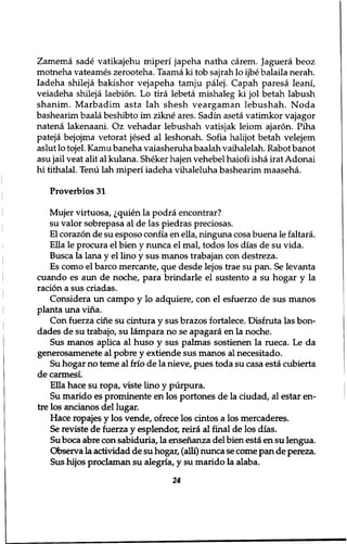 Zamema sade vatikajehu miperi japeha natha carem. Jaguera beoz 
motneha vateames zerooteha. Taama ki tob sajrah lo ijbe balaila nerah. 
Iadeha shileja bakishor vejapeha tamju palej. Capah paresa leani, 
veiadeha shileja laebion. Lo tira lebeta mishaleg ki jol betah labush 
shanim. Marbadim asta lah shesh veargaman lebushah. Noda 
bashearim baala beshibto im zikne ares. Sadin aseta vatimkor vajagor 
natena lakenaani. Oz vehadar lebushah vatisjak leiom ajaron. Piha 
pateja bejojma vetorat jesed al leshonah. Sofia halijot betah velejem 
aslut lo tojel. Kamu baneha vaiasheruha baalah vaihalelah. Rabot banot 
asu jail veat alit al kulana. Sheker hajen vehebel haiofi isha irat Adonai 
hi tithalal. Tenu lah miperi iadeha vihaleluha bashearim maaseha. 
Proverbios 31 
Mujer virtuosa, ^quien la podra encontrar? 
su valor sobrepasa al de las piedras preciosas. 
El corazon de su esposo confia en ella, ninguna cosa buena le faltara. 
Ella le procura el bien y nunca el mal, todos los dias de su vida. 
Busca la lana y el lino y sus manos trabajan con destreza. 
Es como el barco mercante, que desde lejos trae su pan. Se levanta 
cuando es aun de noche, para brindarle el sustento a su hogar y la 
ration a sus criadas. 
Considera un campo y lo adquiere, con el esfuerzo de sus manos 
planta una vina. 
Con fuerza cine su cintura y sus brazos fortalece. Disfruta las bon-dades 
de su trabajo, su lampara no se apagara en la noche. 
Sus manos aplica al huso y sus palmas sostienen la rueca. Le da 
generosamenete al pobre y extiende sus manos al necesitado. 
Su hogar no teme al frio de la nieve, pues toda su casa esta cubierta 
de carmesi. 
Ella hace su ropa, viste lino y purpura. 
Su marido es prominente en los portones de la ciudad, al estar en-tre 
los ancianos del lugar. 
Hace ropajes y los vende, ofrece los cintos a los mercaderes. 
Se reviste de fuerza y esplendor, reira al final de los dias. 
Su boca abre con sabiduria, la ensenanza del bien esta en su lengua. 
Observa la actividad de su hogar, (alii) nunca se come pan de pereza. 
Sus hijos proclaman su alegria, y su marido la alaba. 
24 
 