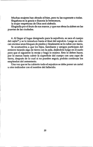 Muchas mujeres han obrado el bien, pero tu las superaste a todas. 
Enganosa es la gracia e ilusoria la hermosura, 
la mujer respetuosa de Dios seiet alabada. 
Elogiadla por el fruto de sus manos, y que sus obras la alaben en las 
puertas de las ciudades. 
4. A l llegar al lugar designado para la sepultura, se saca el cuerpo 
del cajon26 y se lo introduce hasta el fined del sepulcro. Luego se colo-can 
encima unos bloques de piedra y finalmente se lo cubre con tierra. 
Se acostumbra a que los hijos, familiares y amigos participen del 
entierro tirando algo de tierra con la pala, dej£ndola luego en el suelo 
para que el siguiente la recoja y haga lo mismo. Esto lo deben hacer, 
por lo menos hasta cubrir la superficie del cuerpo con una capa' de 
tierra, despues de lo cual si no pueden seguir, podran continuar los 
empleados del cementerio. 
Una vez que se ha cubierto todo el sepulcro se debe poner un cartel 
u otro indicador con el nombre del fallecido. 
25 
 