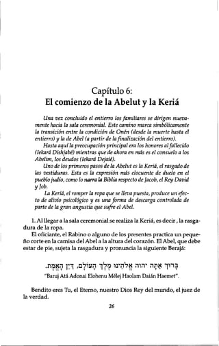 Capitulo 6: 
El comienzo de la Abelut y la Keria 
Una vez concluido el entierro los familiares se dirigen nueva-mente 
hacia la sola ceremonial. Este camino marca simbolicamente 
la transition entre la condition de Onen (desde la muerte hasta el 
entierro) y la de Abel (a partir de la finalizacion del entierro). 
Hasta aquila preocupacion principal era los honores al fallecido 
(Iekard Dishjabe) mientras que de ahora en mas es el consuelo a los 
Abelim, los deudos (Iekard Dejaie). 
Uno de los primeros pasos de la Abelut es la Keria, el rasgado de 
las vestiduras. Esta es la expresion mas elocuente de duelo en el 
pueblo judio, como 10 nana la Biblia respecto de Jacob, el Key David 
yjob. 
La Keria, el romper la ropa que se lleva puesta, produce unefec-to 
de alivio psicologico y es una forma de descarga controlada de 
parte de la gran angustia que sufre el Abel. 
1. Al llegar a la sala ceremonial se realiza la Keria, es decir, la rasga-dura 
de la ropa. 
El oficiante, el Rabino o alguno de los presentes practica un peque-no 
corte en la camisa del Abel a la altura del corazon. El Abel, que debe 
estar de pie, sujeta la rasgadura y pronuncia la siguiente Beraja: 
ברוך אתה יהוה אלהעו מלך העולם, דין האמת. 
"Baruj Ata Adonai Elohenu Melej Haolam Daian Haemet". 
Bendito eres Tu, el Eterno, nuestro Dios Rey del mundo, el juez de 
la verdad. 
26 
 