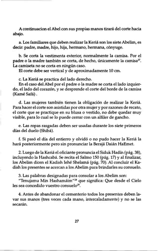 A continuation el Abel con sus propias manos tiraici del corte hacia 
abajo. 
a. Los familiares que deben realizar la Keria son los siete Abelim, es 
decir: padre, madre, hijo, hija, hermano, hermana, conyuge. 
b. Se corta la vestimenta exterior, normalmente la camisa. Por el 
padre o la madre tambien se corta, de hecho, unicamente la camisa27. 
La camiseta no se corta en ningun caso. 
El corte debe ser vertical y de aproximadamente 10 cm. 
c. La Kerici se practica del lado derecho. 
En el caso del Abel por el padre o la madre se corta el lado izquier-do, 
el lado del corazon, y se desprende el corte del borde de la camisa 
(Kame Safa). 
d. Las mujeres tambien tienen la obligation de realizar la Keria. 
Para hacer el corte son asistidas por otra mujer y por razones de recato, 
el corte que se practique en su blusa o vestido, no debe quedar muy 
visible, para lo cual se lo puede cerrar con un alfiler de gancho. 
e. Las ropas rasgadas deben ser usadas durante los siete primeros 
dias del duelo (Shiba). 
f. Si paso el dia del entierro y olvido o no pudo hacer la Keria la 
hara posteriormente pero sin pronunciar la Beraja Daian HaEmet. 
2. Luego de la Keria el oficiante pronuncia el Siduk Hadin (pag. 38), 
incluyendo la Hashcaba. Se recita el Salmo 150 (pag. 17) y al finalizar, 
los Abelim dicen el Kadish Iehe Shelama (pag. 70). A l concluir el Ka-dish 
los presentes se acercan a los Abelim para brindarles su consuelo. 
3. Las palabras designadas para consolar a los Abelim son: 
"Tenujamu Min Hashamaim"28 que significa: Que desde el Cielo 
les sea concedido vuestro consuelo29. 
4. Antes de abandonar el cementerio todos los presentes deben la-var 
sus manos (tres veces cada mano, intercaladamente) y no se las 
secaran. 
27 
 