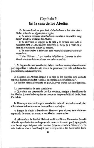Capitulo 7: 
En la casa de los Abelim 
En la casa donde se guardard el duelo durante los siete dias - 
Shibd- se hardn los siguientes arreglos: 
a. Se deben preparar almohadones, mantas 0 banquillos muy 
bajos30 donde se sentaran los Abelim. 
b. Se cubrirdn los espejos de la casa y se contard con todo 10 
necesario para la Teftld (Kipot, Sidurim). Si no se va a rezar en la 
casa no es necesario cubrir los espejos . 
c. Se acostumbra a dejar una vela encendida diciendo antes de 
encenderla 
"Leilui Nishmat..." yel nombre del fallecido. Durante los siete 
dias de duelo se debe mantener una vela encendida. 
1. Al llegar a la casa los Abelim deben cambiar sus zapatos de cuero 
por zapatillas o calzados de tela o de plastico (ver mas adelante las 
prohibiciones durante Shibd) 
2. Cuando los Abelim llegan a la casa se les prepara una comida 
especial ilamada Seudat Habrad, la comida de condolencia3r. 
La Seudat Habrad consiste en pan, huevos duros sin sal y lentejas. 
Lo caracteristico de esta comida es: 
a. Que debe ser preparada por los vecinos, amigos o familiares de 
los Abelim (de no haber quien se ocupe es responsabilidad de la Jebrd 
Kadisha) 
b. Hene que ser comida por los Abelim estando sentados en el piso 
sobre almohadones o sobre banquillos muy bajos. 
c. Luego de decir la bendicion Hamotsi por el pan, iste debe ser 
repartido de mano en mano a los Abelim comensales. 
d. Al concluir la Seudat Habraa se dice el Bircat Hamazon (bendi-cion 
de agradecimiento despues de una comida con pan) agregando 
una Beraj<» especial para esta ocasion (Najem...et Abele Sion etc.). En 
este texto se dicen dos Berajot que reemplazan a las habituales Bone 
28 
 