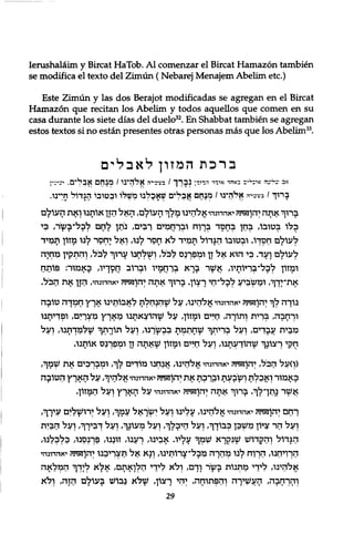 Ierushalaim y Bircat HaTob. A l comenzar el Bircat Hamazon tambien 
se modifica el texto del Zimun (Nebarej Menajem Abelim etc.) 
Este Zimun y las dos Berajot modificadas se agregan en el Bircat 
Hamazon que recitan los Abelim y todos aquellos que comen en su 
casa durante los siete dias del duelo32. En Shabbat tambien se agregan 
estos textos si no estan presentes otras personas mas que los Abelim33. 
ב ר כ ת המזון ל א ב ל י ם 
אכ ד י ד י אי ־ ל י ב כאהד איייי הנימי• נ ב ר ך / מ ל ז י ה א ל ה י נ ו / מ נ ח ם א ב ל י ם . י ע י ­ 
ב ר ו ך / מ ע י ־ ה אל יהי נ ו / מ נ ח ם א ב ל י ם ש א כ ל נ ו מ ש ל ו ו ב ט ו ב ו ה ג ד ו ל חי י נ ו . 
ברוך אתה יהוזאתיז יאהדונהיאלהינו מלך העולם, ה א ל הזן אותנו ןאת העולם 
בלו בטובו, בחן ?חסד 5ךוח ובךחמים רבים, ניתן לחם לבל־בשר, בי 
לעולם ךוקךו. ובטובו הגדול תמיד ל א חםר לנו, ואל יחסר לנו מזון תמיד 
לעולם ועד. בי הוא אל זן וקלפךנס לבל, ושלחנו ערוך לבל/ והתקין מלזיה 
ומזון לבל־בריותיו, אשר ברא לרחמיו ו?רוב חםךיו, באמור: פותח 
אתץךך, ומשביע לכל־חי רצון. ברוך אתה יהוזאד?יז יאהדונהי, הזן את הביל. 
נוךה לך יהוזאימ יאהדונהי אלהינו, על שהנחלת לאבותינו ארץ חכלךה טובה 
וךחבה, גנךית ותורה, חיים ומזון, על שהוצאתנו מארץ מץךים, ופדיתנו 
מבית עבדים, ועל בףיתך שחתמת בבשיךנו, ועל תורתך שלמךתנו, ועל 
חקי ךצונך שהודעתנו, ועל חיים ומזון שאתה זן וקלפךנם אותנו. 
(ן)על הביל, יהוזאיזי! יאהדונהי אלהינו, אנחנו מוךים לך, ומבךבים את קזמך, 
באמור ואכלת ושבעת ובלכת את יהוזאדני! יאהדינהי אליהיך, על הארץ הטובה 
אשר נתך לך. ברוך אתה יהוזאיניז יאהדונהי על הארץ ועל המזון. 
רחם יהוזאתיז יאהדונהי אליהינו, עלינו ועל יקזיךאל עמך, ועל ירושלים עירך, 
ועל הר ציון מקזבן כבוךך, ועל היכלך/ ועל מעונך׳ ועל ךביךך׳ ועל הבית 
הגדול והקדוש שנקרא ש?לך עליו. אבינו, ךענו, זוננו, פךנםנו, כל?לנו, 
התיחנו, הרוח לנו מהרה מבל־צרותינו, ונא אל תצךיבנו יהוזאיניז יאהדונהי 
אאזינו, לידי מתנות בשיר וךם, ולא לידי הלואתם׳ א ל א ליךך הבללאה 
והךחבה, העשיךה והמתוחה. יהי רצון, שלא נבוש בעולם הזה, ולא 
29 
 