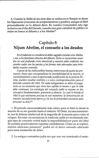 6. Cuando la Tefila de los siete dias se realiza en el Templo se dicen 
los Tajanunim (oraciones de arrepentimiento y perdon), aunque el Abel 
personalmente no lo debera decir. En nuestra Comunidad esto rige 
inclusive en el dia del Danish, cuando una gran cantidad de publico se 
reune en honor al difunto y a los Abelim3 5. 
Capitulo 8: 
Nijum Abelim, el consuelo a los deudos 
En el Judaismo se considera un deber sagrado consolar a los Abelim, 
0 sea, a los familiares directos del difunto. Estos se encuentran sumi-dos 
en una •profunda crisis emotional y nuestra sabia tradition nos 
ensena cuales son las pautas y lasformas mas adecuadas para brin-darles 
nuestro consuelo. 
A pesar de las indiscutibles buenas intenciones de quien las pro-nuncie, 
frases que conceptualizan la inevitabilidad de la muerte, el 
cuestionamiento 0 aun la apresurada justification de lajusticia Di-vina, 
pueden resultar esteriles 0 a veces contraproducentes para el 
dolorido corazon del Abel. En nada mitigaremos su dolor al asegu-rarle 
en ese momento que otros han sufrido 10 mismo 0 que la vida 
debe continuar. La estrategia del consuelo judio se resume en dos 
conceptos fundamentals: presencia y silencio. Lo cual le brinda al 
Abel 10 que realmente precisa en este momento: la demostracion de 
nuestro incondicional afecto y a la vez la privacidad necesaria para 
procesar su dolor36. 
1. El periodo emocionalmente mas critico para el Abel es desde la 
muerte de su ser querido hasta el entierro. El Onen, inconscientemen-te, 
usa la defensa intelectual de la negation de la muerte para evitar el 
colapso. En estas circunstancias la tradition judia no recomienda nin-gun 
tipo de consuelo verbal dada la imposibilidad por parte del Abel 
de asimilar positivamente nuestras condolencias. Como ya se explico, 
nuestra silenciosa presencia37 podra ser el unico consuelo adecuado 
para estos momentos de dolor. 
2. La antigua costumbre judia era que una vez terminado el entie- 
31 
 