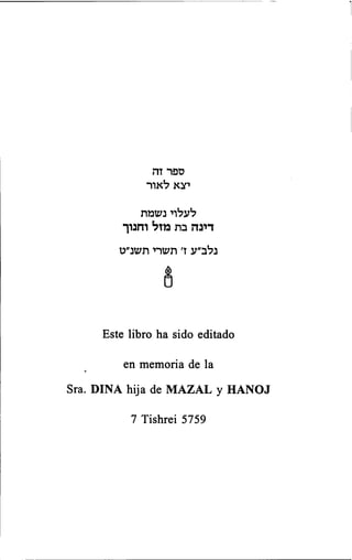 ספר זה 
יצא לאור 
לעלוי נשמת 
דינה בת מ ז ל וחנוך 
נלב״ע ז׳ תשרי תשנ״ט 
Este libro ha sido editado 
en memoria de la 
Sra. DINA hija de MAZAL y HANOJ 
7 Tishrei 5759 
 