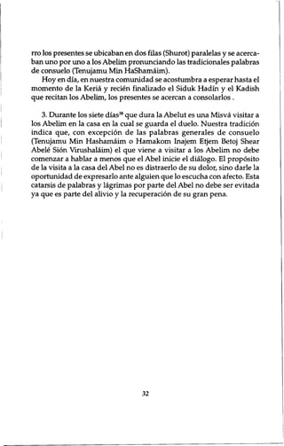 rro los presentes se ubicaban en dos filas (Shurot) paralelas y se acerca-ban 
uno por uno a los Abelim pronunciando las tradicionales palabras 
de consuelo (Tenujamu Min HaShamaim). 
Hoy en dia, en nuestra comunidad se acostumbra a esperar hasta el 
momento de la Keria y recien finalizado el Siduk Hadin y el Kadish 
que recitan los Abelim, los presentes se acercan a consolarlos . 
3. Durante los siete dias38 que dura la Abelut es una Misva visitar a 
los Abelim en la casa en la cual se guarda el duelo. Nuestra tradition 
indica que, con exception de las palabras generates de consuelo 
(Tenujamu Min Hashamaim o Hamakom Inajem Etjem Betoj Shear 
Abele Sion Virushalaim) el que viene a visitar a los Abelim no debe 
comenzar a hablar a menos que el Abel inicie el dialogo. El proposito 
de la visita a la casa del Abel no es distraerlo de su dolor, sino darle la 
oportunidad de expresarlo ante alguien que lo escucha con afecto. Esta 
catarsis de palabras y lagrimas por parte del Abel no debe ser evitada 
ya que es parte del alivio y la recuperation de su gran pena. 
32 
 