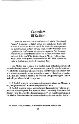 Capitulo 9: 
El Kadish* 
La oration mas caracteristica del periodo de Abelut (duelo) es el 
Kadish39. Y si bien en el Kadish no hay ninguna alusion directa a la 
muerte, se ha transformado en uno de los homenajes mas importan-tes 
que los deudos realizan por sus seres queridos fallecidos, muy 
especialmente en el caso de los hijos por los padres. Este homenaje 
consiste en que durante todo un ano los Abelim participan perso-nalmente 
de las tres Tefilot diarias, Shajarit, Minjd y Arbit, recitan-do 
el Kadish en las partes correspondientes. El Kadish tambien se 
recita alfinalizar una sesion de estudio de Tord. 
1. Los Abelim por el padre o la madre dicen el Kadish durante el 
periodo de doce meses40, que se cuentan a partir del dia del entierro. 
No obstante, al concluir el onceavo mes se interrumpe el Kadish por 
una semana y posteriormente se continua hasta el dia del aniversario. 
El Kadish que se recita despues de estudiar Tora puede seguir siendo 
recitado por el Abel sin interruption. 
2. El Kadish se recita exclusivamente en presencia de un Minian, o 
sea, un quorum de 10 hombres mayores de 13 anos. 
El Kadish se recita varias veces durante las oraciones y el mas im־ 
portante es aquel que se dice antes de Alenu Leshabeaj. El recitado del 
Kadish varia de acuerdo a las comunidades41. En nuestra comunidad 
los Abelim dicen tambien junto con el Jazan casi todos los Jasi Kadish. 
*El texto del Kadish, su fan£tica y su traducci6n se encuentran al final del libra 
33 
 