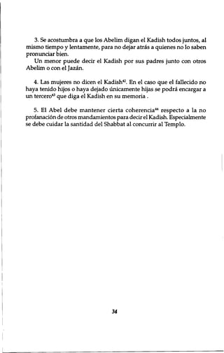 3. Se acostumbra a que los Abelim digan el Kadish todos juntos, al 
mismo tiempo y lentamente, para no dejar atras a quienes no lo saben 
pronunciar bien. 
Un menor puede decir el Kadish por sus padres junto con otros 
Abelim o con el Jazan. 
4. Las mujeres no dicen el Kadish42. En el caso que el fallecido no 
haya tenido hijos o haya dejado unicamente hijas se podra encargar a 
un tercero43 que diga el Kadish en su memoria . 
5. El Abel debe mantener cierta coherencia44 respecto a la no 
profanation de otros mandamientos para decir el Kadish. Especialmente 
se debe cuidar la santidad del Shabbat al concurrir al Templo. 
34 
 